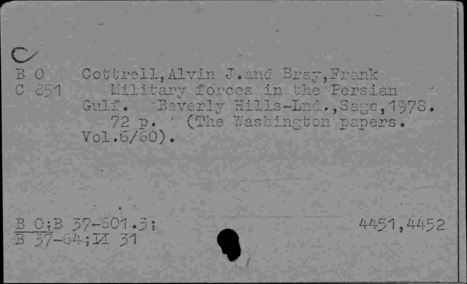 ﻿B 0
Cottrell,Alvin J.and Bray,Frank military forces in the Persian
Gulf. Beverly Hills-Lnd.,Sa£e,1978.
72 p. ' (The Washington papers.
Vol.6/60).
B 0;B 57-301.5;
B 57-‘324-;TI 51
^51,^52